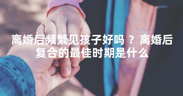 离婚后频繁见孩子好吗 ？离婚后复合的最佳时期是什